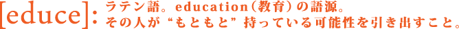 educe ラテン語。education（教育）の語源。その人がもともと持っている可能性を引き出すこと